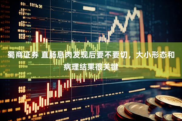 蜀商证券 直肠息肉发现后要不要切，大小形态和病理结果很关键