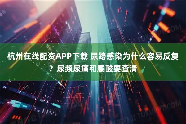 杭州在线配资APP下载 尿路感染为什么容易反复？尿频尿痛和腰酸要查清