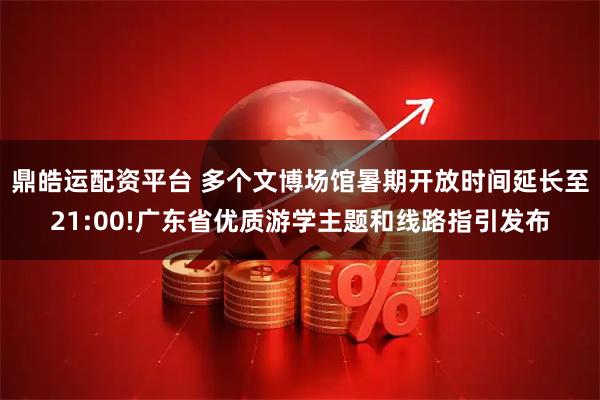 鼎皓运配资平台 多个文博场馆暑期开放时间延长至21:00!广东省优质游学主题和线路指引发布