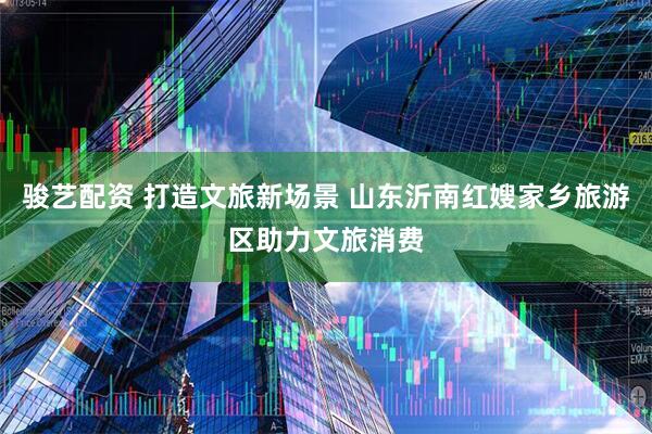 骏艺配资 打造文旅新场景 山东沂南红嫂家乡旅游区助力文旅消费