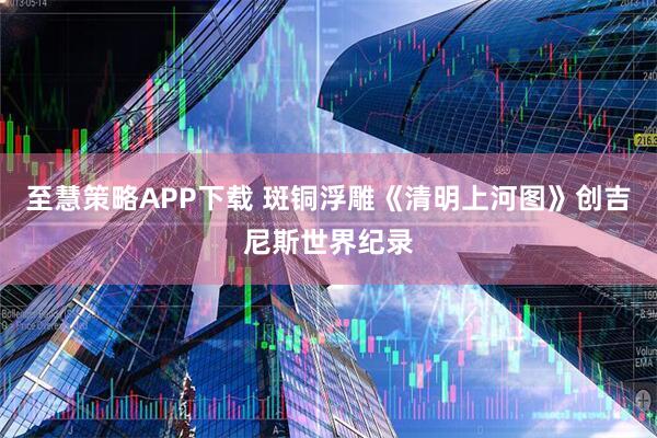 至慧策略APP下载 斑铜浮雕《清明上河图》创吉尼斯世界纪录