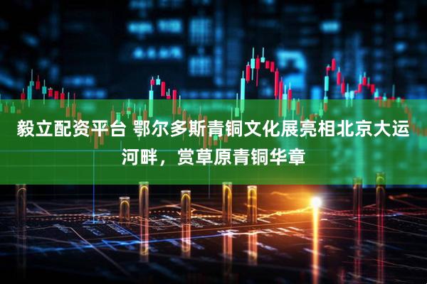 毅立配资平台 鄂尔多斯青铜文化展亮相北京大运河畔，赏草原青铜华章