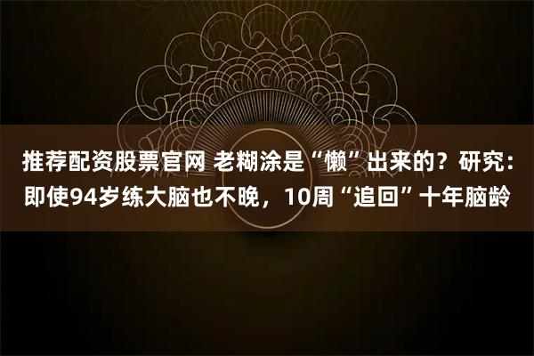 推荐配资股票官网 老糊涂是“懒”出来的？研究：即使94岁练大脑也不晚，10周“追回”十年脑龄