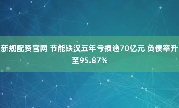新规配资官网 节能铁汉五年亏损逾70亿元 负债率升至95.87%