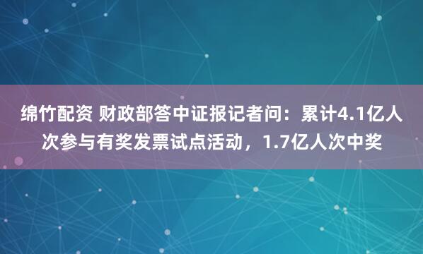 绵竹配资 财政部答中证报记者问：累计4.1亿人次参与有奖发票试点活动，1.7亿人次中奖