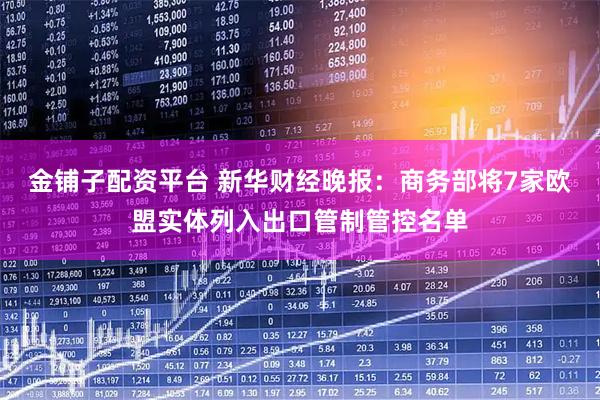 金铺子配资平台 新华财经晚报：商务部将7家欧盟实体列入出口管制管控名单